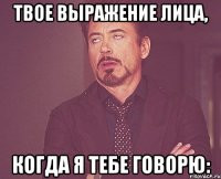 ТВОЕ ВЫРАЖЕНИЕ ЛИЦА, КОГДА Я ТЕБЕ ГОВОРЮ: