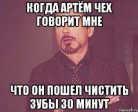 когда Артём Чех говорит мне что он пошел чистить зубы 30 минут