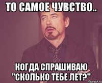 То самое чувство.. Когда спрашиваю "сколько тебе лет?"