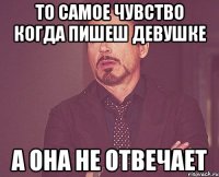 То самое чувство когда пишеш девушке А она не отвечает