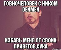 ГОВНОЧЕЛОВЕК С НИКОМ DENMEN ИЗБАВЬ МЕНЯ ОТ СВОИХ ПРИВЕТОВ,СУКА