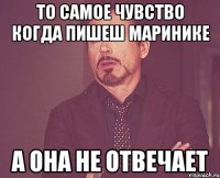 То самое чувство когда пишеш Маринике А она не отвечает