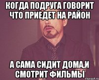 когда подруга говорит что приедет на район а сама сидит дома,и смотрит фильмы