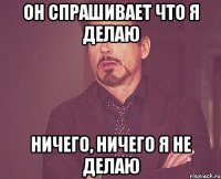 он спрашивает что я делаю ничего, ничего я не делаю