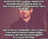 на кого поступать будешь? университет выбрала уже? ой,сколько денег на репетиторов уходит! ты обязана поступить на бюджет! иди,готовься к экзаменам! у вас осталось очень мало времени в гуманитарный пойдешь? математику подтягивай,а то аттестат не получишь.