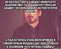 на кого поступать будешь? университет выбрала уже? ты обязана поступить на бюджет! ой,сколько денег на репетиторов уходит. у тебя осталось очень мало времени. в гуманитарный пойдешь,да? иди готовься к экзаменам, чего читаешь сидишь?