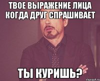 твое выражение лица когда друг спрашивает ты куришь?