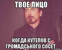 Твое лицо Когда Кутепов с Громадського сосет.