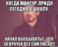 когда Мансур ,придя сегодня в школу, начал выебыватьс*,что за врачей все сам писал!!