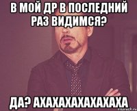 В мой др в последний раз видимся? да? АХАХАХАХАХАХАХА