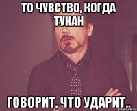 то чувство, когда тукан говорит, что ударит..