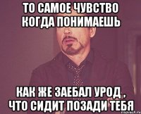 то самое чувство когда понимаешь как же заебал урод , что сидит позади тебя