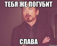 тебя же погубит слава