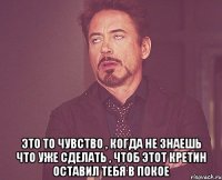  это то чувство , когда не знаешь что уже сделать , чтоб этот кретин оставил тебя в покое