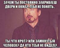 Зачем ты постоянно закриваеш двери и окна?..тебя не понять.. ты что крот? Или замкнутый человек? Да кто тебя не видел?