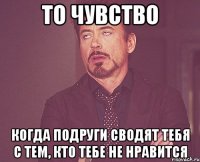 то чувство когда подруги сводят тебя с тем, кто тебе не нравится