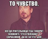 То чувство, когда учительница тебе говорит "Извините, что отвлекаю!" с сарказмом -Да не за что, бля!