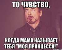 То чувство, когда мама называет тебя "моя принцесса!"