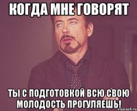 когда мне говорят ты с подготовкой всю свою молодость прогуляешь!