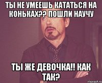 Ты не умеешь кататься на коньках?? Пошли научу Ты же девочка!! Как так?