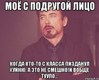 Моё с подругой лицо Когда кто-то с класса пизданул хуйню, а это не смешно!И вобще туупо...