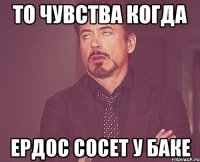 то чувства когда Ердос сосет у Баке