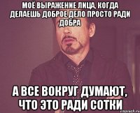 Моё выражение лица, когда делаешь доброе дело просто ради добра А все вокруг думают, что это ради сотки