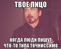 твое лицо когда люди пишут что-то типа ТОЧНИССИМО