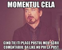 momentul cela cind tie iti place postul meu, scrii comentariu, da like nu pui la post