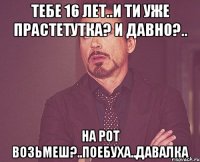 Тебе 16 лет..и ти уже прастетутка? И давно?.. На рот возьмеш?..поебуха..давалка