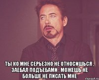  ТЫ ко мне серьезно не относишься , заебал подъебами , можешь не больше не писать мне