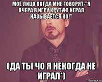 Моё лицо когда мне говорят-"Я вчера в игру крутую играл называется КО!" (Да ты чо я некогда не играл*)