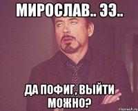 Мирослав.. ээ.. Да пофиг, выйти можно?