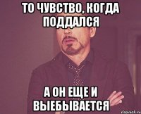 То чувство, когда поддался а он еще и выебывается