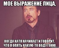 мое выражение лица, когда катя начинает и говорит, что я опять какую-то воду гоню