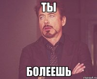 ты болеешь