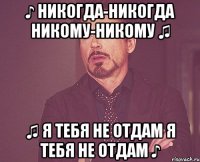 ♪ Никогда-никогда никому-никому ♫ ♫ я тебя не отдам я тебя не отдам ♪