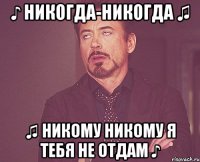 ♪ Никогда-никогда ♫ ♫ никому никому я тебя не отдам ♪