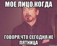 Мое лицо,когда говоря,что сегодня не пятница