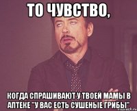 то чувство, когда спрашивают у твоей мамы в аптеке "у вас есть сушеные грибы"