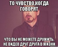 То чувство,когда говорят Что вы не можете дружить, не видев друг друга в жизни