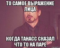 То самое выражение лица когда Танасс сказал что то на паре