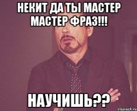 Некит да ты мастер мастер фраз!!! Научишь??