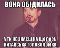 Вона обідилась а ти не знаєш на що))ось китайська головоломка