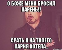 О боже меня бросил парень!! срать я на твоего парня хотела..