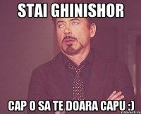 Stai ghinishor cap o sa te doara capu :)