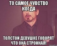 То самое чувство когда толстой девушке говорят что она стройная!