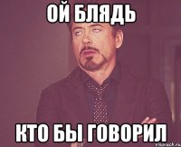 ой блядь кто бы говорил