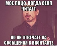 Мое лицо, когда Сеня читает Но ни отвечает на сообщения в Вконтакте