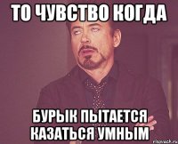 ТО чувство когда БУРЫК пытается казаться умным